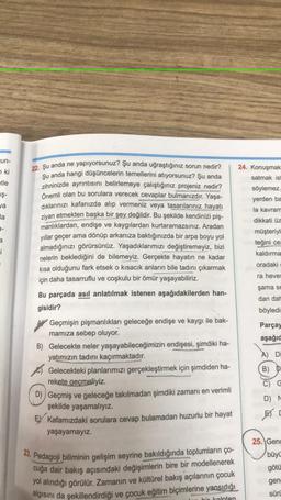 Jun-
7 ki
etle
iş-
ya
24. Konuşmak
satmak is
söylemez.
yerden ba
la kavram
dikkati üz
müşteriyi
teğini
ce
kaldırma
la
9-
i
oradaki
ra heves
şama se
22. Şu anda ne yapıyorsunuz? Şu anda uğraştığınız sorun nedir?
şu anda hangi düşüncelerin temellerini atiyorsunuz? Şu anda
zihninizde ayrıntısını belirlemeye çalıştığınız projeniz nedir?
Önemli olan bu sorulara verecek cevaplar bulmanızdır. Yaşa-
dıklarınızı kafanızda alıp vermeniz veya tasarılarınız hayatı
ziyan etmekten başka bir şey değildir. Bu şekilde kendinizi piş-
manlıklardan, endişe ve kaygılardan kurtaramazsınız. Aradan
yıllar geçer ama dönüp arkanıza baktığınızda bir arpa boyu yol
almadığınızı görürsünüz. Yaşadıklarımızı değiştiremeyiz, bizi
nelerin beklediğini de bilemeyiz. Gerçekte hayatın ne kadar
kısa olduğunu fark etsek o kısacık anların bile tadını çıkarmak
için daha tasarruflu ve coşkulu bir ömür yaşayabiliriz.
Bu parçada asıl anlatılmak istenen aşağıdakilerden han-
gisidir?
Geçmişin pişmanlıkları geleceğe endişe ve kaygı ile bak-
mamıza sebep oluyor.
B) Gelecekte neler yaşayabileceğimizin endişesi, şimdiki ha-
yatımızın tadını kaçırmaktadır
.
Gelecekteki planlarımızı gerçekleştirmek için şimdiden ha-
rekete geçmeliyiz.
D)) Geçmiş ve geleceğe takılmadan şimdiki zamanı en verimli
şekilde yaşamalıyız.
EY Kafamızdaki sorulara cevap bulamadan huzurlu bir hayat
yaşayamayız.
dan dal
böyledi:
Parçay
aşağıd
A) Di
B) D
C) G
D) N
23. Pedagoji biliminin gelişim seyrine bakıldığında toplumların ço-
cuğa dair bakış açısındaki değişimlerin bire bir modellenerek
yol alındığı görülür. Zamanın ve kültürel bakış açılarının çocuk
algısını da şekillendirdiği ve çocuk eğitim biçimlerine yansıdığı
25. Genc
büyü
götü
gen:
süri
bir kalpten
