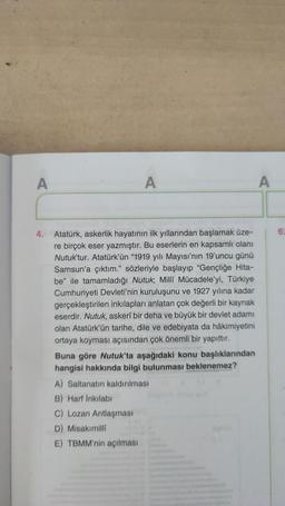 A
A
A
6.
4. Atatürk, askerlik hayatının ilk yıllarından başlamak üze-
re birçok eser yazmıştır. Bu eserlerin en kapsamlı olanı
Nutuk'tur. Atatürk'ün “1919 yılı Mayısı'nın 19'uncu günü
Samsun'a çıktım." sözleriyle başlayıp "Gençliğe Hita-
be" ile tamamladığ