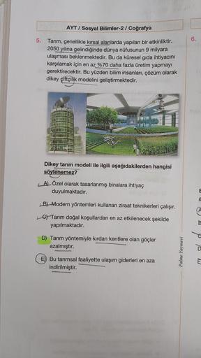 AYT / Sosyal Bilimler-2/ Coğrafya
5.
6.
Tarım, genellikle kırsal alanlarda yapılan bir etkinliktir.
2050 yılına gelindiğinde dünya nüfusunun 9 milyara
ulaşması beklenmektedir. Bu da küresel gıda ihtiyacını
karşılamak için en az %70 daha fazla üretim yapmayı
gerektirecektir. Bu yüzden bilim insanları, çözüm olarak
dikey çiftçilik modelini geliştirmektedir.
Dikey tarım modeli ile ilgili aşağıdakilerden hangisi
söylenemez?
LAL Özel olarak tasarlanmış binalara ihtiyaç
duyulmaktadır.
E
a
B) Modern yöntemleri kullanan ziraat teknikerleri çalışır.
6) Tarım doğal koşullardan en az etkilenecek şekilde
yapılmaktadır.
D) Tarım yöntemiyle kırdan kentlere olan göçler
azalmıştır.
Palme Yayınevi
E) Bu tarımsal faaliyette ulaşım giderleri en aza
indirilmiştir.
È