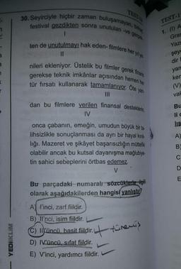 30. Seyirciyle hiçbir zaman buluşamayan, birkar,
festival gezdikten sonra unutulan -ve gerçek
TEST
TEST-1
n
I
1. (1) A
ten de unutulmayı hak eden-filmlere her yilye
Gras
Yazı
şeyd
2
II
dir
a
nileri ekleniyor. Üstelik bu filmler gerek finans
gerekse teknik imkânlar açısından hemen her
tür fırsatı kullanarak tamamlanıyor. Öte yan-
yan
ker
<
r
(V)
vah
III
dan bu filmlere verilen finansal desteklerin,
IV
Bu
lid
lis
A)
onca çabanın, emeğin, umudun büyük bir ta-
lihsizlikle sonuçlanması da ayrı bir hayal kırık-
liği. Mazeret ve şikâyet başarısızlığın müttefiki
olabilir ancak bu kutsal dayanışma mağlubiye-
tin sahici sebeplerini örtbas edemez.
V
B
C
D
E
Bu parçadaki numaralı sözcüklerle ilgili
olarak aşağıdakilerden hangisi yanlıştır?
A l'inci, zarf fiildir.
B) Il'nci, isim fiildir.
(C) Müncü, basit fiildir.
D) IVüncü, sıfat fiildir.
E) V'inci, yardımcı fiildir.
4 threris
YEDIIKLIM