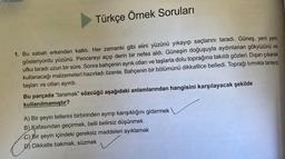 Türkçe Örnek Soruları
1. Bu sabah erkenden kalktı. Her zamanki gibi elini yüzünü yıkayıp saçlarını taradı. Güneş, yeni yeni
gösteriyordu yüzünü. Pencereyi açıp derin bir nefes aldı. Güneşin doğuşuyla aydınlanan gökyüzünü ve
ufku taradı uzun bir süre. Sonra bahçenin ayrık otları ve taşlarla dolu toprağına takıldı gözleri. Dışarı çıkarak
kullanacağı malzemeleri hazırladı özenle.Bahçenin bir bölümünü dikkatlice belledi. Toprağı tırmıkla tarayıp
taşları ve otları ayırdı.
Bu parçada "taramak" sözcüğü aşağıdaki anlamlarından hangisini karşılayacak şekilde
kullanılmamıştır?
A) Bir şeyin tellerini birbirinden ayırıp karışıklığını gidermek
B) Kafasından geçirmek, belli belirsiz düşünmek
C) Bir şeyin içindeki gereksiz maddeleri ayıklamak
D) Dikkatle bakmak, süzmek