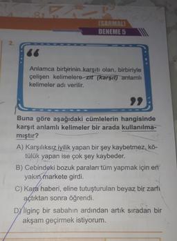 (SARMAL
DENEME 5
2.
Anlamca birbirinin karşıtı olan, birbiriyle
çelişen kelimelere zit (karşıt) anlamlı
kelimeler adı verilir.
29
Buna göre aşağıdaki cümlelerin hangisinde
karşıt anlamlı kelimeler bir arada kullanılma-
mıştır?
A) Karşılıksız iyilik yapan bir şey kaybetmez, kö-
tülük yapan ise çok şey kaybeder.
B) Cebindeki bozuk paralarrtüm yapmak için en
yakın markete girdi.
C) Kaya haberi, eline tutuşturulan beyaz bir zarfı
açtıktan sonra öğrendi.
D) ilginç bir sabahın ardından artık sıradan bir
akşam geçirmek istiyorum.