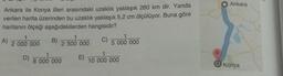 Ankara
Ankara ile Konya illeri arasındaki uzaklık yaklaşık 260 km dir. Yanda
verilen harita üzerinden bu uzaklık yaklaşık 5,2 cm ölçülüyor. Buna göre
haritanın ölçeği aşağıdakilerden hangisidir?
A)
1
2 000 000
B)
1
2 500 000
C)
1
5 000 000
1
D)
8 000 000 E)
1
10 000 000
Konya
