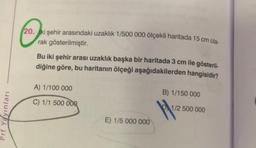 ☺
20. iki şehir arasındaki uzaklık 1/500 000 ölçekli haritada 15 cm ola-
rak gösterilmiştir.
Bu iki şehir arası uzaklık başka bir haritada 3 cm ile gösteril-
diğine göre, bu haritanın ölçeği aşağıdakilerden hangisidir?
A) 1/100 000
B) 1/150 000
C) 1/1 500 000
1/2 500 000
Prf Yayinlari
E) 1/5 000 000
