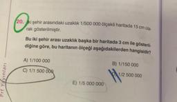 ☺
20. iki şehir arasındaki uzaklık 1/500 000 ölçekli haritada 15 cm ola-
rak gösterilmiştir.
Bu iki şehir arası uzaklık başka bir haritada 3 cm ile gösteril-
diğine göre, bu haritanın ölçeği aşağıdakilerden hangisidir?
A) 1/100 000
B) 1/150 000
C) 1/1 500 000
1/2 500 000
Prf Yayinlari
E) 1/5 000 000
