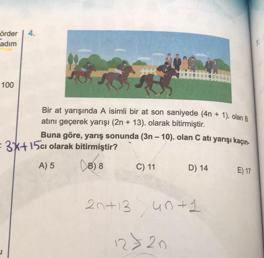 4.
örder
adım
100
Bir at yarışında A isimli bir at son saniyede (4n + 1). olan B
atını geçerek yarışı (2n + 13). olarak bitirmiştir.
Buna göre, yarış sonunda (3n - 10). olan C atı yarışı kaçın.
- 3*+15cı olarak bitirmiştir?
(B) 8
C) 11
D) 14
A) 5
E) 17
2n+