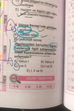 t Bölgesi'nin Almanya'ya
verilmesi
E) Nazizm ve faşizm gibi rejim-
*
lerin önemini kaybetmesi
* U
mp TERCİH
4. VII. Dünya Savaşı'nda görülen;
* U
* U
* U
* U
DIGRUTERCİH
soykırım.
VI. nükleer silah,
psikolojik savaş
olgularından hangileri insan
haklarıyla ilgili çalışmaların
önem kazanmasına ortam ha-
zırlamıştır?
A) Yalnız! B) Yalnız 11
C) ve II
D) I ve III
E) I, II ve III
* U
* U
* U
CEVAP ANAHTARI
* U
DOGRUTERCİH
1. E
2. A
3.D
4.C
*W