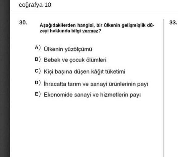 coğrafya 10
30.
33.
Aşağıdakilerden hangisi, bir ülkenin gelişmişlik du-
zeyi hakkında bilgi vermez?
A) Ülkenin yüzölçümü
B) Bebek ve çocuk ölümleri
C) Kişi başına düşen kâğıt tüketimi
D) İhracatta tarım ve sanayi ürünlerinin payı
E) Ekonomide sanayi ve hizmetlerin payı