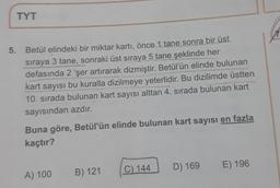 TYT
A
5. Betül elindeki bir miktar kartı, önce 1 tane sonra bir üst
sıraya 3 tane, sonraki üst sıraya 5 tane şeklinde her
3
defasında 2 'şer artırarak dizmiştir. Betül'ün elinde bulunan
kart sayısı bu kuralla dizilmeye yeterlidir. Bu dizilimde üstten
10. sırada bulunan kart sayısı alttan 4. sırada bulunan kart
sayısından azdır.
Buna göre, Betül'ün elinde bulunan kart sayısı en fazla
kaçtır?
C) 144
D) 169
E) 196
B) 121
A) 100