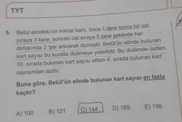 TYT
A
5. Betül elindeki bir miktar kartı, önce 1 tane sonra bir üst
sıraya 3 tane, sonraki üst sıraya 5 tane şeklinde her
3
defasında 2 'şer artırarak dizmiştir. Betül'ün elinde bulunan
kart sayısı bu kuralla dizilmeye yeterlidir. Bu dizilimde üstten
10. sırada bulunan kart sayısı alttan 4. sırada bulunan kart
sayısından azdır.
Buna göre, Betül'ün elinde bulunan kart sayısı en fazla
kaçtır?
C) 144
D) 169
E) 196
B) 121
A) 100
