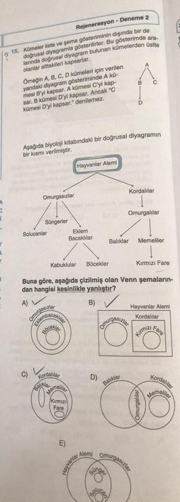 Rejenerasyon - Deneme 2
1.15. Kümeler liste ve şema gösteriminin dışında bir de
doğrusal diyagramla gösterilirler. Bu gösterimde ara.
larında doğrusal diyagram bulunan kümelerden üstte
olanlar alttakileri kapsarlar.
B
C
Örneğin A, B, C, D kümeleri için verilen
yandaki diyagram gösteriminde A kü-
mesi B'yi kapsar. A kümesi C'yi kap-
sar. B kümesi D'yi kapsar. Ancak "C
kümesi D'yi kapsar." denilemez.
D
Aşağıda biyoloji kitabındaki bir doğrusal diyagramın
bir kısmı verilmiştir.
Hayvanlar Alemi
Kordalılar
Omurgasızlar
Omurgalılar
Süngerler
Solucanlar
Eklem
Bacaklılar
Balıklar
Memeliler
Kabuklular
Böcekler
Kırmızı Fare
Buna göre, aşağıda çizilmiş olan Venn şemaların-
dan hangisi kesinlikle yanlıştır?
B)
Hayvanlar Alemi
Kordalilar
omurgasızlar
membacaklı
Fare
Kirmiz,
C)
D)
Kordalılar
Kordalılar
Memelio
Baliklar
Balike
Memelo
(Kirmizi
Fare
Omurgalılar
Alemi
omurgasızlar
Hayvanla,
cingo
