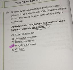 Türk Dili ve E
26. ilk zamanlarda toplumsal hayatı belirleyen kurallar;
gelenek, örf ve âdetlere dayalı sözlü bir yapıya sahipken
yazının ortaya çıkışı ile yazılı hukuk anlayışı gelişme
göstermiştir.
KOV
Aşağıdakilerden hangisi Orta Çağ’ın önemli yazılı
kanunları arasında gösterilemez?
ESTRAS
A) 12 Levha Kanunları
B) Justinianus Kanunları
C) Cengiz Han Yasası
Urugakina Kanunları
E) On Emir
STAMISEKS
XSARA