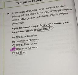 Türk Dili ve E
26. ilk zamanlarda toplumsal hayatı belirleyen kurallar;
gelenek, örf ve âdetlere dayalı sözlü bir yapıya sahipken
yazının ortaya çıkışı ile yazılı hukuk anlayışı gelişme
göstermiştir.
KOV
Aşağıdakilerden hangisi Orta Çağ’ın önemli yazılı
kanunları arasında gösterilemez?
ESTRAS
A) 12 Levha Kanunları
B) Justinianus Kanunları
C) Cengiz Han Yasası
Urugakina Kanunları
E) On Emir
STAMISEKS
XSARA
