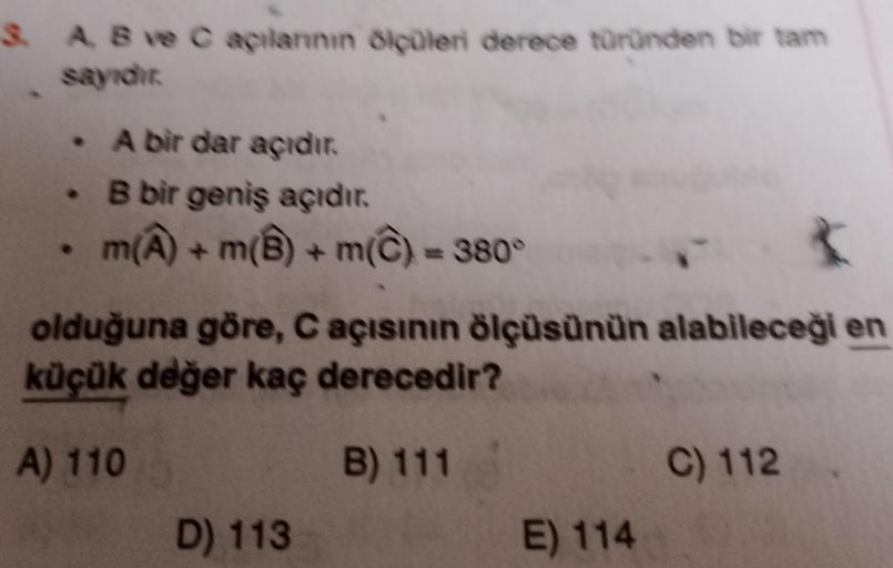 SA B ve Capilannin Blüleri derece türünden bir tam
A bir dar açıdır
• B bir geniş açıdır.
• m(A) +m(8) + m() = 380°
olduğuna göre, C açısının ölçüsünün alabileceği en
küçük değer kaç derecedir?
A) 110
B) 111
C) 112
D) 113
E) 114