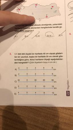 şekiller oluşur.
II
III
V
Türkiye'nin yer yapısı dikkate alındığında, yukarıdaki
haritada numaralı alanlardan hangilerinde karstik şe-
killer daha yaygındır?
6.
B 1
C) III
D) IV
E) V
3. 1/1 500 000 ölçekli bir haritada 40 cm olarak gösteri-
len bir uzunluk, başka bir haritada 20 cm olarak gös-
terildiğine göre, ikinci haritanın ölçeği aşağıdakiler-
den hangisidir? (Çizik ölçeklerin boyu 4 cm dir.)
3
0
+
3
+
CO-
A
9
- km
-
2
2
B)
0
+
+N
4
+
6
4 km
30
0
30
60
C)
90
Hkm
5
5
D)
TOT
10
+on
15
+ km
+
VİP Yayınları
0
4
8
E)
+00
12
4 km