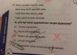 10. Bilirim sevdiğim kusurun yoktu
Sana karşı benim gayetten çoktu
Felek bulut oldu üstüme yağdı
Yaşları gözüme dolan dünyada
EDEBİYAT - ÜNİVERSİTE HAZIRLIK
Bu şiirle ilgili olarak aşağıdakilerden hangisi söylenemez?
A) Teması pişmanlıktır.
obnova
B) Nazım birimi dörtlüktür.
C) Modern şiir geleneğine aittir.
D) Lirik şiir türündedir
.
E) Soyleyicinin ruhsal durumunu
yansıtmaktadır.
84