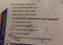 10. Bilirim sevdiğim kusurun yoktu
Sana karşı benim gayetten çoktu
Felek bulut oldu üstüme yağdı
Yaşları gözüme dolan dünyada
EDEBİYAT - ÜNİVERSİTE HAZIRLIK
Bu şiirle ilgili olarak aşağıdakilerden hangisi söylenemez?
A) Teması pişmanlıktır.
obnova
B) Nazım birimi dörtlüktür.
C) Modern şiir geleneğine aittir.
D) Lirik şiir türündedir
.
E) Soyleyicinin ruhsal durumunu
yansıtmaktadır.
84
