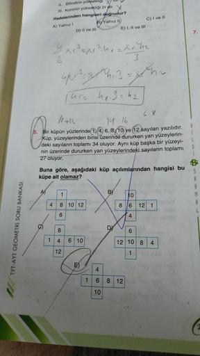 II. Silindirin yükseklig
II. Koninin yüksekliği 2r dir. y
ifadelerinden hangileri doğrudur?
BY Yalnız 10
C) I ve II
D) II ve III
E) I, II ve III
A) Yalnız
7
4
3
3 =p ?nañche
3
3
spr. z his-hr
(Gre he 3=h2
6 %
14 16
5. Bir küpün yüzlerinde 14, 6, 8, 10 ye 1