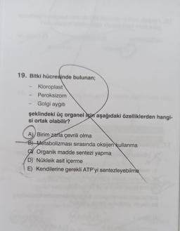 19. Bitki hücreslinde bulunan;
Kloroplast
Peroksizom
Golgi aygıtı
şeklindeki üç organel için aşağıdaki özelliklerden hangi-
si ortak olabilir?
A) Birim zarla çevrili olma
B) Metabolizması sırasında oksijen kullanma
A Organik madde sentezi yapma
D) Nükleik asit içerme
E) Kendilerine gerekli ATP'yi sentezleyebilme