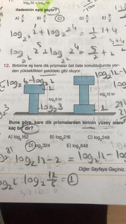 10
log432 +log416
ifadesinin eşiti kaçtır?
2
2
A)
B)
c)
5
NA
5
D)
E)
24 loge ²4
+199
log
31
24:37+4
lag, a'ilag
5+6
(
2
&
12. Birbirine eş kare dik prizmalar üst üste konulduğunda yer-
den yükseklikleri şekildeki gibi oluyor.
log, 12-1
Gloga blaga
109
log, 12 br
log,6 br
3
Hog3
21
?
Buna göre, kare dik prizmalardan birinin yüzey alanı
kaç brf dir?
A) log, 162
B) log 216
C) log,248
D)
Jog,324 E) log,648
81
Diğer Sayfaya Geçiniz.
BX 109, 11-2 = 109,!l-log
922 log2 + 2 = 0
sat6
