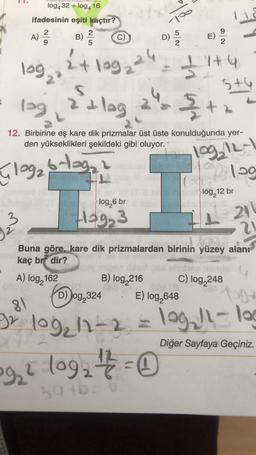 10
log432 +log416
ifadesinin eşiti kaçtır?
2
2
A)
B)
c)
5
NA
5
D)
E)
24 loge ²4
+199
log
31
24:37+4
lag, a'ilag
5+6
(
2
&
12. Birbirine eş kare dik prizmalar üst üste konulduğunda yer-
den yükseklikleri şekildeki gibi oluyor.
log, 12-1
Gloga blaga
109
log, 12 br
log,6 br
3
Hog3
21
?
Buna göre, kare dik prizmalardan birinin yüzey alanı
kaç brf dir?
A) log, 162
B) log 216
C) log,248
D)
Jog,324 E) log,648
81
Diğer Sayfaya Geçiniz.
BX 109, 11-2 = 109,!l-log
922 log2 + 2 = 0
sat6
