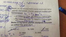 20.000.000, 20 - 4000000 31
0.00%.
yo
Tas Beren; un, tuz ve suyu belirli oranda karıştırarak hamur
200 yapmak istemektedir. Oranları aşağıdaki kurallara göre
belirlemektedir
. 3x
Ty 300 Fy
49.28
Un miktarının 3 katı, tuz miktarının 7 katına eşittir.
• Tuz miktarının 5 kati, su miktarının 4 katına eşittir.
dogo
.
tieuse
goodbye
yy tuo
Beren 5,5 kg hamur yapmak istediğinde hamurdaki
un miktarı kaç gram olur?
50.2
A7700 )
B) 1200
215
1500
D) 2800
E) 3000
2,10m
7
3
3600