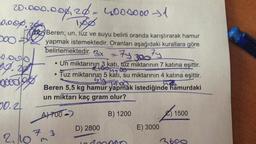 20.000.000, 20 - 4000000 31
0.00%.
yo
Tas Beren; un, tuz ve suyu belirli oranda karıştırarak hamur
200 yapmak istemektedir. Oranları aşağıdaki kurallara göre
belirlemektedir
. 3x
Ty 300 Fy
49.28
Un miktarının 3 katı, tuz miktarının 7 katına eşittir.
• Tuz miktarının 5 kati, su miktarının 4 katına eşittir.
dogo
.
tieuse
goodbye
yy tuo
Beren 5,5 kg hamur yapmak istediğinde hamurdaki
un miktarı kaç gram olur?
50.2
A7700 )
B) 1200
215
1500
D) 2800
E) 3000
2,10m
7
3
3600
