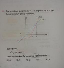 =
14. Dik koordinat sisteminde y = x doğrusu ve y = f(x)
y
fonksiyonunun grafiği verilmiştir.
AY
y = f(x)
y = x
1
1
1
a
X
1
1
1
b
1
Buna göre,
f(x) = f'(x)-f(x)
denkleminin kaç farklı gerçel kökü vardır?
A) O B) 1 C) 2 D) 3 E) 4
