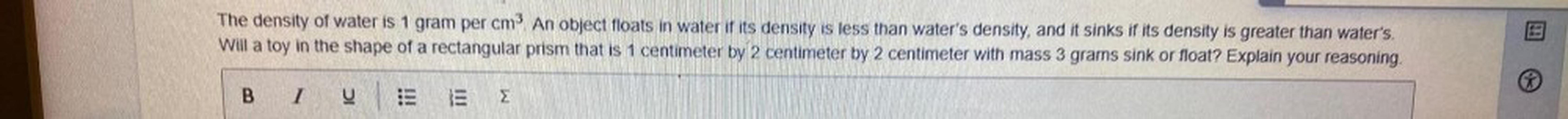 The density of water is 1 gram per cm^3. An object floats in water if its density is less than water's density, and it sinks if its density is greater than water's. Will a toy in the shape of a rectangular prism that is 1 centimeter by 2 centimeter by 2 centimeter with mass 3 grams sink or float? Explain your reasoning.