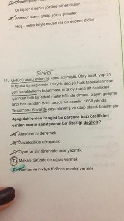 Dolmam
Ol kişiler ki senin gözüne abher didiler
2) Ahmedî sûzını görüp sözin işidenler
Hoş - nefes böyle neden ola da micmer didiler
SINASI
11. Görücü usulü evlenme konu edilmiştir. Olay basit, yapıtın
kurgusu da sağlamdır. Olayda değişik halk tabakalarından
yerli karakterlerin bulunması, orta oyununa ait özellikleri
içerirken belli bir edebî metin hâlinde olması, olayın gelişme
tarzı bakımından Batılı tarzda bir eserdir. 1860 yılında
Tercüman-i Ahval'de yayımlanmış ve kitap olarak basılmıştır.
Aşağıdakilerden hangisi bu parçada bazı özellikleri
verilen eserin sanatçısının bir özelliği değildir?
Atasözlerini derlemek
By Gazetecilikle uğraşmak
ci Oyun ve şiir türlerinde eser yazmak
D) Makale türünde de uğraş vermek
F) Roman ve hikâye türünde eserler vermek