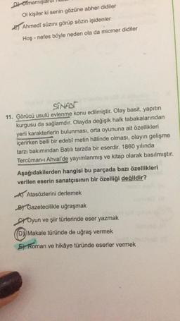 Dolmam
Ol kişiler ki senin gözüne abher didiler
2) Ahmedî sûzını görüp sözin işidenler
Hoş - nefes böyle neden ola da micmer didiler
SINASI
11. Görücü usulü evlenme konu edilmiştir. Olay basit, yapıtın
kurgusu da sağlamdır. Olayda değişik halk tabakalarından
yerli karakterlerin bulunması, orta oyununa ait özellikleri
içerirken belli bir edebî metin hâlinde olması, olayın gelişme
tarzı bakımından Batılı tarzda bir eserdir. 1860 yılında
Tercüman-i Ahval'de yayımlanmış ve kitap olarak basılmıştır.
Aşağıdakilerden hangisi bu parçada bazı özellikleri
verilen eserin sanatçısının bir özelliği değildir?
Atasözlerini derlemek
By Gazetecilikle uğraşmak
ci Oyun ve şiir türlerinde eser yazmak
D) Makale türünde de uğraş vermek
F) Roman ve hikâye türünde eserler vermek
