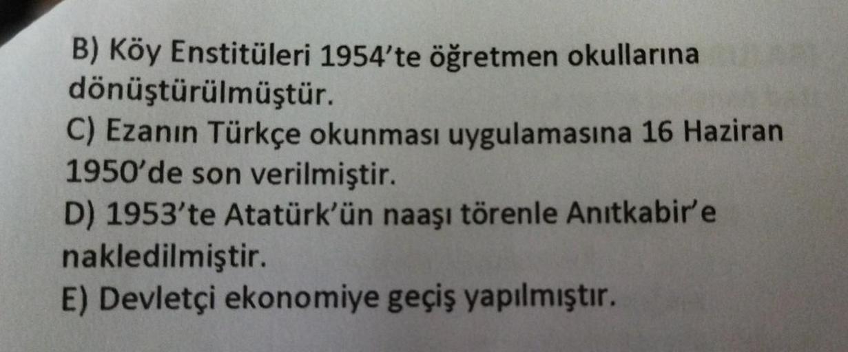 B) Köy Enstitüleri 1954'te öğretmen okullarına
dönüştürülmüştür.
C) Ezanın Türkçe okunması uygulamasına 16 Haziran
1950'de son verilmiştir.
D) 1953'te Atatürk'ün naaşı törenle Anıtkabir'e
nakledilmiştir.
E) Devletçi ekonomiye geçiş yapılmıştır.