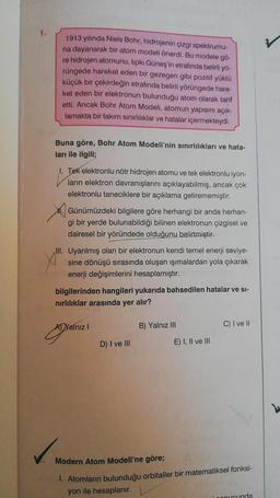 1.
1913 yılında Niels Bohr, hidrojenin çizgi spektrumu-
na dayanarak bir atom modeli önerdi. Bu modele go-
re hidrojen atomunu, tıpkı Güneş'in etrafında belirli yő-
rüngede hareket eden bir gezegen gibi pozitif yüklü
küçük bir çekirdeğin etrafında belirli yörüngede hare-
ket eden bir elektronun bulunduğu atom olarak tarif
etti. Ancak Bohr Atom Modeli, atomun yapısını açık-
lamakta bir takım sınırlılıklar ve hatalar içermekteydi.
Buna göre, Bohr Atom Modeli'nin sınırlılıkları ve hata-
ları ile ilgili;
I. Tek elektronlu nötr hidrojen atomu ve tek elektronlu iyon-
ların elektron davranışlarını açıklayabilmiş, ancak çok
elektronlu taneciklere bir açıklama getirememiştir.
Günümüzdeki bilgilere göre herhangi bir anda herhan-
gi bir yerde bulunabildiği bilinen elektronun çizgisel ve
dairesel bir yöründede olduğunu belirtmiştir.
III. Uyarılmış olan bir elektronun kendi temel enerji seviye-
sine dönüşü sırasında oluşan ışımalardan yola çıkarak
enerji değişimlerini hesaplamıştır.
bilgilerinden hangileri yukarıda bahsedilen hatalar ve si-
nirlılıklar arasında yer alır?
Al Yalnız
B) Yalnız III
C) I ve II
!
D) I ve III
E) I, II ve III
Modern Atom Modeli'ne göre;
1. Atomların bulunduğu orbitaller bir matematiksel fonksi-
yon ile hesaplanır.
nucunda