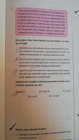 1.
1913 yılında Niels Bohr, hidrojenin çizgi spektrumu-
na dayanarak bir atom modeli önerdi. Bu modele go-
re hidrojen atomunu, tıpkı Güneş'in etrafında belirli yő-
rüngede hareket eden bir gezegen gibi pozitif yüklü
küçük bir çekirdeğin etrafında belirli yörüngede hare-
ket eden bir elektronun bulunduğu atom olarak tarif
etti. Ancak Bohr Atom Modeli, atomun yapısını açık-
lamakta bir takım sınırlılıklar ve hatalar içermekteydi.
Buna göre, Bohr Atom Modeli'nin sınırlılıkları ve hata-
ları ile ilgili;
I. Tek elektronlu nötr hidrojen atomu ve tek elektronlu iyon-
ların elektron davranışlarını açıklayabilmiş, ancak çok
elektronlu taneciklere bir açıklama getirememiştir.
Günümüzdeki bilgilere göre herhangi bir anda herhan-
gi bir yerde bulunabildiği bilinen elektronun çizgisel ve
dairesel bir yöründede olduğunu belirtmiştir.
III. Uyarılmış olan bir elektronun kendi temel enerji seviye-
sine dönüşü sırasında oluşan ışımalardan yola çıkarak
enerji değişimlerini hesaplamıştır.
bilgilerinden hangileri yukarıda bahsedilen hatalar ve si-
nirlılıklar arasında yer alır?
Al Yalnız
B) Yalnız III
C) I ve II
!
D) I ve III
E) I, II ve III
Modern Atom Modeli'ne göre;
1. Atomların bulunduğu orbitaller bir matematiksel fonksi-
yon ile hesaplanır.
nucunda
