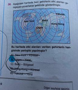 36. Aşağıdaki haritada bazı şehirlerin etki alanları ge-
nişleyen yuvarlaklar şeklinde gösterilmiştir.
0.85
Yakutsk
New York
Bakü
Hong
Kong
Lagos
ker
Bu haritada etki alanları verilen şehirlerin han-
gisinde yanlışlık yapılmıştır?
A) New York-kureset
B) Lagos - Yerel
C) Bakü - Bölgesel
D) Hong Kong-Küresel
El Yakutsk-Yerel
10
Diğer sayfaya geçiniz.
