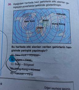 36. Aşağıdaki haritada bazı şehirlerin etki alanları ge-
nişleyen yuvarlaklar şeklinde gösterilmiştir.
0.85
Yakutsk
New York
Bakü
Hong
Kong
Lagos
ker
Bu haritada etki alanları verilen şehirlerin han-
gisinde yanlışlık yapılmıştır?
A) New York-kureset
B) Lagos - Yerel
C) Bakü - Bölgesel
D) Hong Kong-Küresel
El Yakutsk-Yerel
10
Diğer sayfaya geçiniz.
