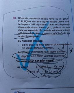 38. Düzensiz depolanan atıklar; hava, su ve görün-
tü kirliliğinin yanı sıra taşıyıcı haşere üreme riski
ile heyelan riski taşımaktadır. Katı atık depolama
alanlarında oluşan Imetan gazı, patlama sonucu
afete neden olabilir. Bu nedenle katı atıkların imha