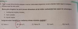 1. Tarih öncesi dönemlerde yaşayan insanlar hakkındaki bilgilerimiz ancak onlardan kalan eşya ve araçların
incelenmesi ile elde edilir.
Buna göre Anadolu'da tarih öncesi dönemlere ait bir kültür merkezinde kazı yapan bir arkeoloğun;
I. fosilleşmiş buğday taneleri,
II. bakir paralar,
III. toprak kaplar
bulgularından hangilerine rastlamış olması mümkün değildir?
A) Yalnız 1.
B) Yalnız II.
C) Yalnız III.
D) I ve II.
E) II ve III.
