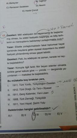 B) Yağmur
A) Balıkçılar
D) Nesrin
C) Ramazan Sadakası
E) Hasta Çocuk
Forioti
bidye
17. Gazeteci: Milli edebiyatın bir beyanname ile başlama-
mış olması, bu edebî faaliyetin başlangıç ve bitiş tarih-
lerini ve mensuplarını belirlemeyi zorlaştırmakta midir?
Yazar: Elbette zorlaştırmaktadır fakat toplumsal hayat
içerisinde meydana gelen siyasal oluşumların bu edebî
faaliyeti yönlendirmiş olması gayet tabiidir.
Gazeteci: Peki, bu edebiyatı ne zaman, nerede ve ney-
le başlatabiliriz?
Yazar: Konuyla ilgili farklı fikir beyan edenler olmakla
birlikte genel kabule göre ---- yılında ---- dergisinde ya-
yımlanan ---- makalesi ile başlatabiliriz.
Bu mülakatta boş bırakılan yere,
1.
1911, Türk Yurdu, Türkçülüğün Esasları >> wlli DO
II. 1912, Türk Ocağı, Üç Tarz-i Siyaset
III. 1911, Genç Kalemler, Yeni Lisan 5
IV. 1908, Türk Derneği, Türkçülük
V. 1911, Yeni Hayat, Şairin Yolu
KLİYE EDEBİYATI - SOSYAL BİLİMLER -
ifadelerinden hangisi getirilmelidir?
A) I
B) ||
D) IV
E) V
C) III
7