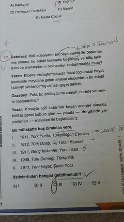 B) Yağmur
A) Balıkçılar
D) Nesrin
C) Ramazan Sadakası
E) Hasta Çocuk
Forioti
bidye
17. Gazeteci: Milli edebiyatın bir beyanname ile başlama-
mış olması, bu edebî faaliyetin başlangıç ve bitiş tarih-
lerini ve mensuplarını belirlemeyi zorlaştırmakta midir?
Yazar: Elbette zorlaştırmaktadır fakat toplumsal hayat
içerisinde meydana gelen siyasal oluşumların bu edebî
faaliyeti yönlendirmiş olması gayet tabiidir.
Gazeteci: Peki, bu edebiyatı ne zaman, nerede ve ney-
le başlatabiliriz?
Yazar: Konuyla ilgili farklı fikir beyan edenler olmakla
birlikte genel kabule göre ---- yılında ---- dergisinde ya-
yımlanan ---- makalesi ile başlatabiliriz.
Bu mülakatta boş bırakılan yere,
1.
1911, Türk Yurdu, Türkçülüğün Esasları >> wlli DO
II. 1912, Türk Ocağı, Üç Tarz-i Siyaset
III. 1911, Genç Kalemler, Yeni Lisan 5
IV. 1908, Türk Derneği, Türkçülük
V. 1911, Yeni Hayat, Şairin Yolu
KLİYE EDEBİYATI - SOSYAL BİLİMLER -
ifadelerinden hangisi getirilmelidir?
A) I
B) ||
D) IV
E) V
C) III
7
