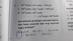 tuz ve H2
Al(k)
Buna gö
3. I. Pb2+(suda) + 2CF (suda) PbCl2(k)
II. Pb2+(suda) + SO42-(suda) - PbSO4(k)
III
. Fe2+(suda) + Mn7+(suda)
► Fe3+(suda) + Mn2+(suda)
I. Allni
II. Kata
III. İnhi
işlemle
Hga
Aynı şartlarda gerçekleşen yukarıdaki tepkime-
lerin hızları arasındaki ilişki hangi seçenekte
doğru verilmiştir?
A) > I > III
B) II > III > C) I > II > III
D) I > III > 11
E) III > II > 1
A) Ya
C