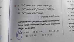 tuz ve H2
Al(k)
Buna gö
3. I. Pb2+(suda) + 2CF (suda) PbCl2(k)
II. Pb2+(suda) + SO42-(suda) - PbSO4(k)
III
. Fe2+(suda) + Mn7+(suda)
► Fe3+(suda) + Mn2+(suda)
I. Allni
II. Kata
III. İnhi
işlemle
Hga
Aynı şartlarda gerçekleşen yukarıdaki tepkime-
lerin hızları arasındaki ilişki hangi seçenekte
doğru verilmiştir?
A) > I > III
B) II > III > C) I > II > III
D) I > III > 11
E) III > II > 1
A) Ya
C
