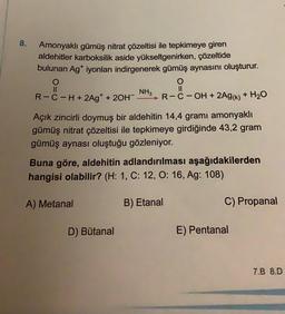 8.
Amonyaklı gümüş nitrat çözeltisi ile tepkimeye giren
aldehitler karboksilik aside yükseltgenirken, çözeltide
bulunan Ag* iyonları indirgenerek gümüş aynasını oluşturur.
O
NH3
R-C-H+ 2Ag* + 2OH > R-C-OH + 2AG(k) + H20
O
II
Açık zincirli doymuş bir aldehitin 14,4 gramı amonyaklı
gümüş nitrat çözeltisi ile tepkimeye girdiğinde 43,2 gram
gümüş aynası oluştuğu gözleniyor.
Buna göre, aldehitin adlandırılması aşağıdakilerden
hangisi olabilir? (H: 1, C: 12, O: 16, Ag: 108)
A) Metanal
B) Etanal
C) Propanal
D) Butanal
E) Pentanal
7.8 8.D