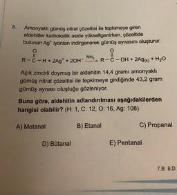 8.
Amonyaklı gümüş nitrat çözeltisi ile tepkimeye giren
aldehitler karboksilik aside yükseltgenirken, çözeltide
bulunan Ag* iyonları indirgenerek gümüş aynasını oluşturur.
O
NH3
R-C-H+ 2Ag* + 2OH > R-C-OH + 2AG(k) + H20
O
II
Açık zincirli doymuş bir aldehitin 14,4 gramı amonyaklı
gümüş nitrat çözeltisi ile tepkimeye girdiğinde 43,2 gram
gümüş aynası oluştuğu gözleniyor.
Buna göre, aldehitin adlandırılması aşağıdakilerden
hangisi olabilir? (H: 1, C: 12, O: 16, Ag: 108)
A) Metanal
B) Etanal
C) Propanal
D) Butanal
E) Pentanal
7.8 8.D
