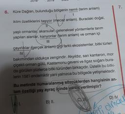 7.
morge
6. Küre Dağları, bulunduğu bölgenin nemli (terim anlam)
1
iklim özelliklerini taşıyor (mecaz anlam). Buradaki doğal,
IU
yaşlı ormanlar, akarsular, geleneksel yöntemlerle tarım
yapılan alanlar, kanyonlar (terim anlam) ve orman içi
M
çayırlıklar (gerçek anlam) gibi farklı ekosistemler, bitki türleri
IV
bakımından oldukça zengindir. Akyıldız, sarı kantaron, mor
çiçekli orman gülü, Kastamonu geveni ve Ilgaz soğanı bura-
da görülen yüzlerce bitki türünden birkaçıdır. Üstelik bu bitki-
lerin 158'i endemiktir yani yalnızca bu bölgede yetişmektedir.
Bu metinde numaralanmış sözcüklerden hangisinin an-
lam özelliği yay ayraç içinde yanlış verilmiştir?
C) IN
D) IV.
B) II.
ko
Poli olmain