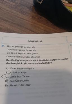 DENEME-19
23
21. Gurbet işledikçe şu uzun yıla
Gözümün yaşında ürperir sila
Gönlüm dolaşırken yana yakıla
Ovada sabahlar, dağda akşamlar
Bu dörtlüğün biçim ve içerik özellikleri aşağıdaki şairler-
den hangisinin şiir anlayışından farklıdır?
A) Ömer Bedrettin Uşaklı
B Arif Nihat Asya
C) Cahit Sıtkı Tarancı
D) Zeki Ömer Defne
E) Ahmet Kutsi Tecer