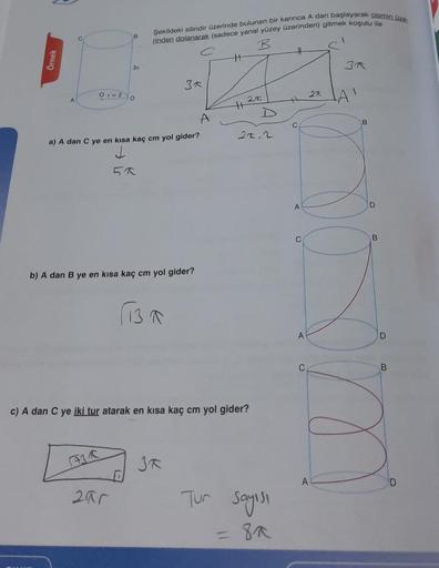 Şekildeki silindir Üzerinde bulunan bir karınca A dan başlayarak size
doden dolanacak (sadece yanal yüzey üzerinden) gitmek koşulu ile
B
H
Ornek
3
3a
0-2
22
D
25
LAI
H
A
C
21, 2
a) A dan C ye en kısa kaç cm yol gider?
J
A
D
B
b) A dan B ye en kısa kaç cm y