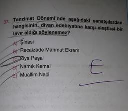 37. Tanzimat Dönemi'nde aşağıdaki sanatçılardan
hangisinin, divan edebiyatına karşı eleştirel bir
tavır aldığı söylenemez?
A) Şinasi
B
Recaizade Mahmut Ekrem
Ziya Paşa
O Namık Kemal
Đ
E) Muallim Naci
E
