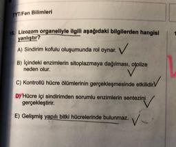 TYT/Fen Bilimleri
18. Lizozom organeliyle ilgili aşağıdaki bilgilerden hangisi
yanlıştır?
✓
A) Sindirim kofulu oluşumunda rol oynar.
B) Içindeki enzimlerin sitoplazmaya dağılması, otolize
neden olur.
C) Kontrollü hücre ölümlerinin gerçekleşmesinde etkilidir.V
D) Hücre içi sindirimden sorumlu enzimlerin sentezini
gerçekleştirir.
E) Gelişmiş yapılı bitki hücrelerinde bulunmaz.
V