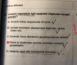 TYT/Fen Bilimleri
18. Lizozom organeliyle ilgili aşağıdaki bilgilerden hangisi
yanlıştır?
✓
A) Sindirim kofulu oluşumunda rol oynar.
B) Içindeki enzimlerin sitoplazmaya dağılması, otolize
neden olur.
C) Kontrollü hücre ölümlerinin gerçekleşmesinde etkilidir.V
D) Hücre içi sindirimden sorumlu enzimlerin sentezini
gerçekleştirir.
E) Gelişmiş yapılı bitki hücrelerinde bulunmaz.
V
